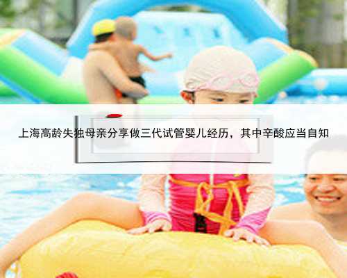 <b>上海高龄失独母亲分享做三代试管婴儿经历，其中辛酸应当自知</b>